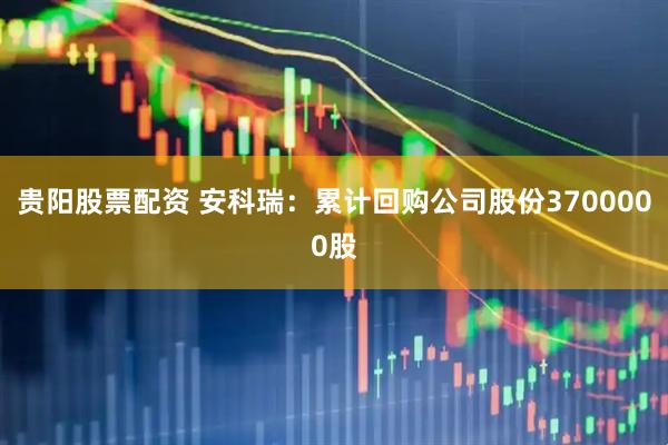 贵阳股票配资 安科瑞：累计回购公司股份3700000股
