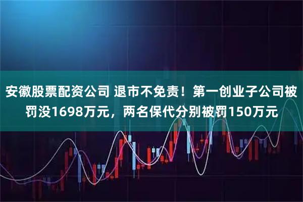 安徽股票配资公司 退市不免责!第一创业子公司被罚没1698万元,两名保代分别被罚150万元