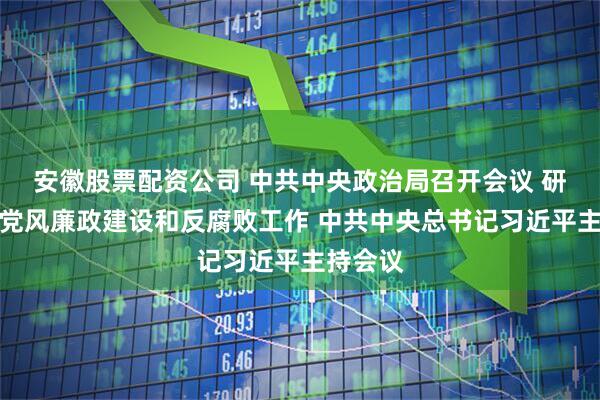 安徽股票配资公司 中共中央政治局召开会议 研究部署党风廉政建设和反腐败工作 中共中央总书记习近平主持会议