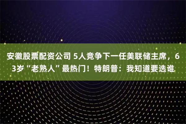 安徽股票配资公司 5人竞争下一任美联储主席，63岁“老熟人”最热门！特朗普：我知道要选谁