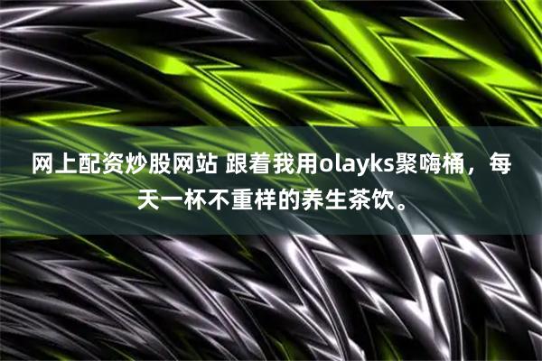 网上配资炒股网站 跟着我用olayks聚嗨桶，每天一杯不重样的养生茶饮。