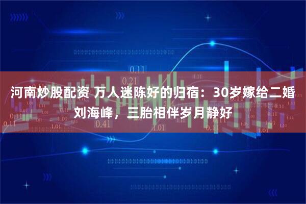 河南炒股配资 万人迷陈好的归宿:30岁嫁给二婚刘海峰,三胎相伴岁月静好