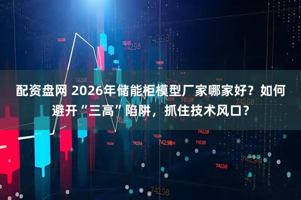 配资盘网 2026年储能柜模型厂家哪家好?如何避开“三高”陷阱,抓住技术风口?