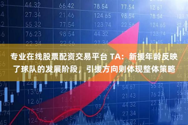 专业在线股票配资交易平台 TA：新援年龄反映了球队的发展阶段，引援方向则体现整体策略