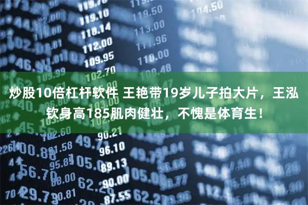炒股10倍杠杆软件 王艳带19岁儿子拍大片，王泓钦身高185肌肉健壮，不愧是体育生！