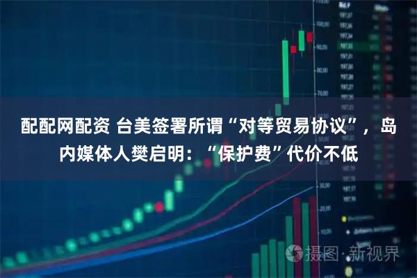 配配网配资 台美签署所谓“对等贸易协议”,岛内媒体人樊启明:“保护费”代价不低
