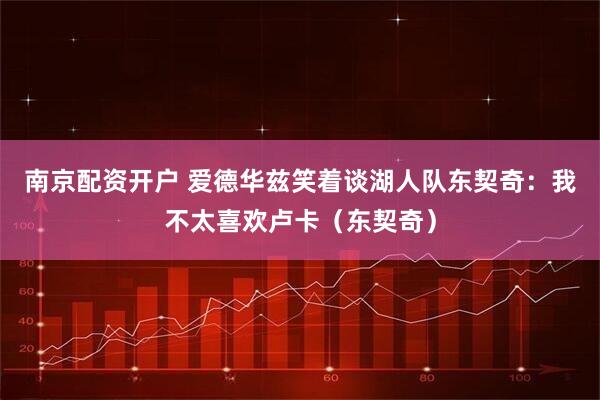 南京配资开户 爱德华兹笑着谈湖人队东契奇：我不太喜欢卢卡（东契奇）