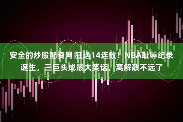 安全的炒股配资网 狂送14连败！NBA耻辱纪录诞生，三巨头成最大笑话，离解散不远了