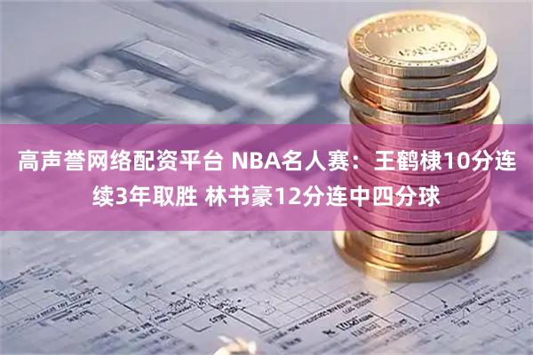 高声誉网络配资平台 NBA名人赛：王鹤棣10分连续3年取胜 林书豪12分连中四分球