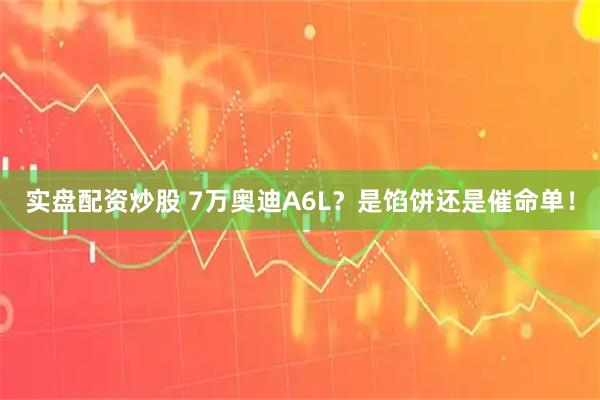 实盘配资炒股 7万奥迪A6L？是馅饼还是催命单！