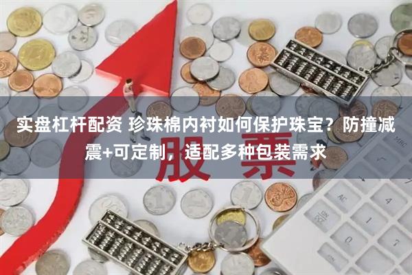 实盘杠杆配资 珍珠棉内衬如何保护珠宝？防撞减震+可定制，适配多种包装需求