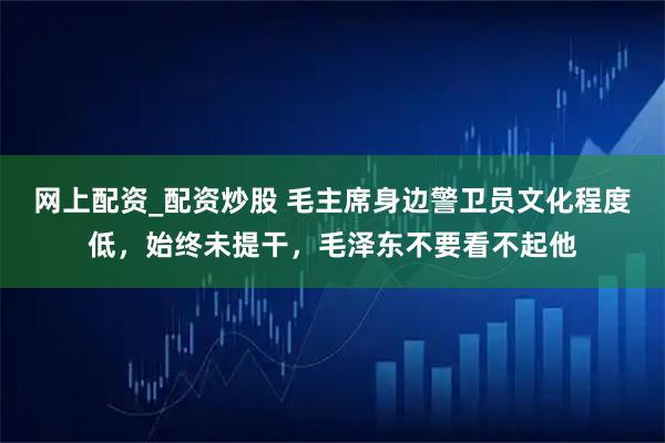 网上配资_配资炒股 毛主席身边警卫员文化程度低，始终未提干，毛泽东不要看不起他