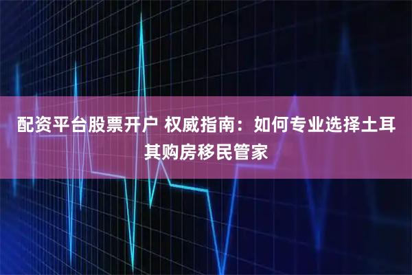 配资平台股票开户 权威指南：如何专业选择土耳其购房移民管家