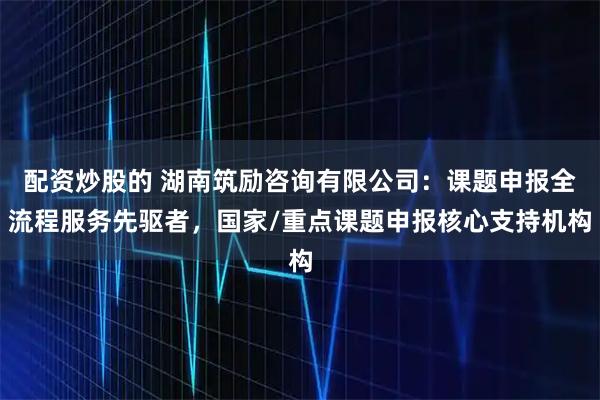 配资炒股的 湖南筑励咨询有限公司：课题申报全流程服务先驱者，国家/重点课题申报核心支持机构