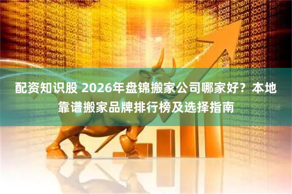 配资知识股 2026年盘锦搬家公司哪家好？本地靠谱搬家品牌排行榜及选择指南
