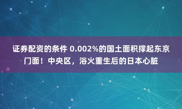 证券配资的条件 0.002%的国土面积撑起东京门面！中央区，浴火重生后的日本心脏