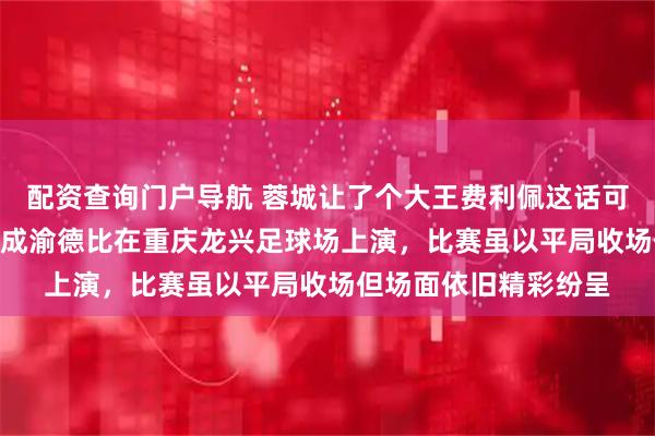 配资查询门户导航 蓉城让了个大王费利佩这话可不兴说啊，3月21号成渝德比在重庆龙兴足球场上演，比赛虽以平局收场但场面依旧精彩纷呈
