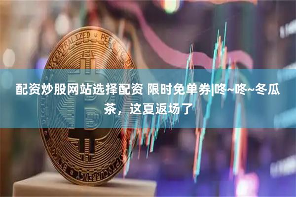 配资炒股网站选择配资 限时免单券|咚~咚~冬瓜茶，这夏返场了