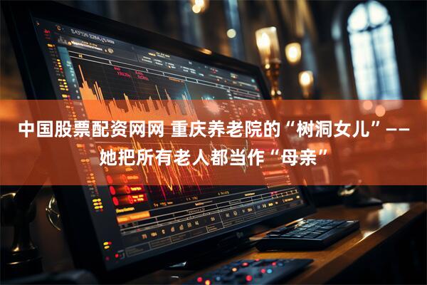 中国股票配资网网 重庆养老院的“树洞女儿”——她把所有老人都当作“母亲”