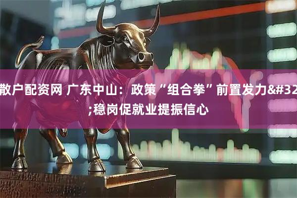 散户配资网 广东中山：政策“组合拳”前置发力 稳岗促就业提振信心