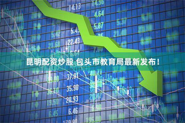 昆明配资炒股 包头市教育局最新发布！