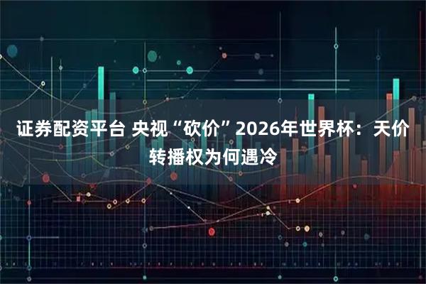 证券配资平台 央视“砍价”2026年世界杯：天价转播权为何遇冷