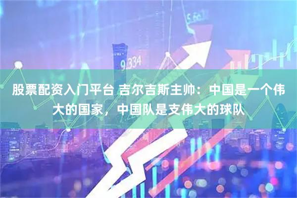 股票配资入门平台 吉尔吉斯主帅：中国是一个伟大的国家，中国队是支伟大的球队