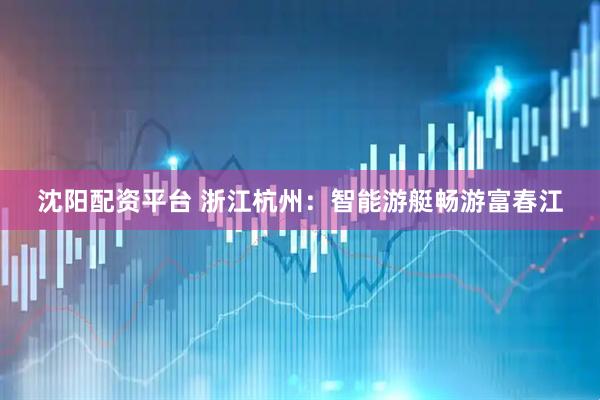 沈阳配资平台 浙江杭州：智能游艇畅游富春江