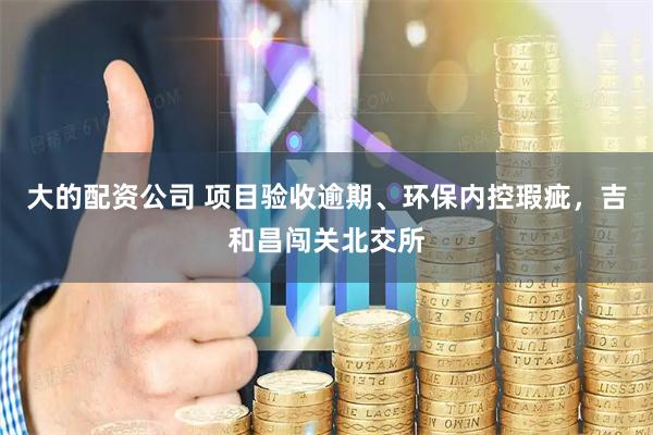 大的配资公司 项目验收逾期、环保内控瑕疵，吉和昌闯关北交所