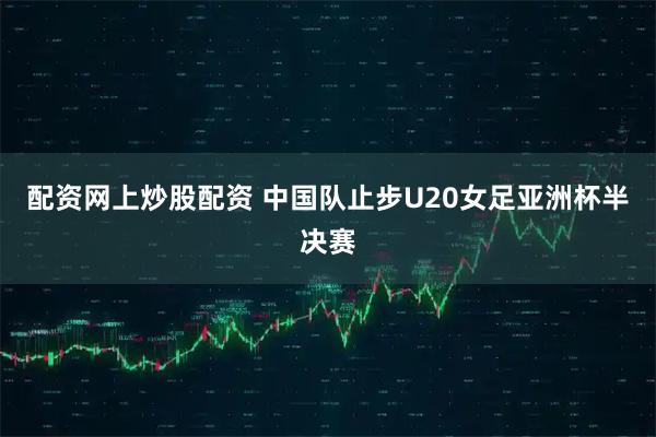 配资网上炒股配资 中国队止步U20女足亚洲杯半决赛