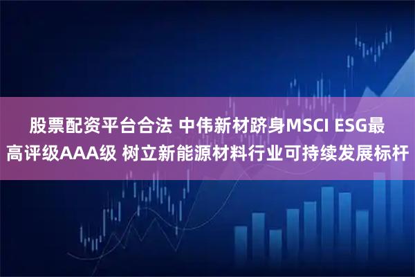 股票配资平台合法 中伟新材跻身MSCI ESG最高评级AAA级 树立新能源材料行业可持续发展标杆