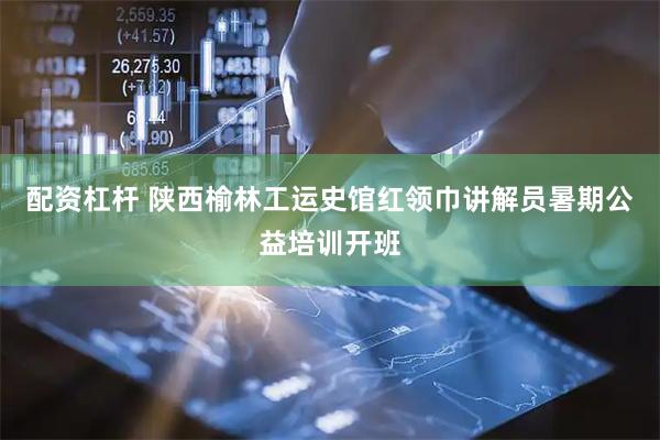 配资杠杆 陕西榆林工运史馆红领巾讲解员暑期公益培训开班