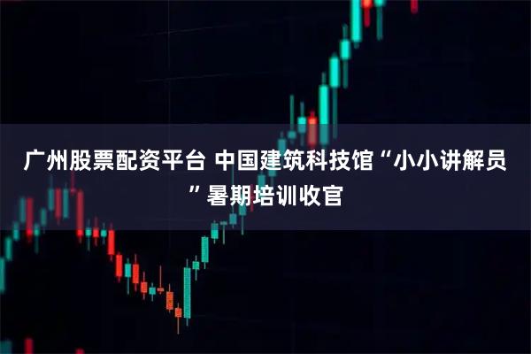 广州股票配资平台 中国建筑科技馆“小小讲解员”暑期培训收官