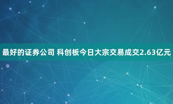 最好的证券公司 科创板今日大宗交易成交2.63亿元